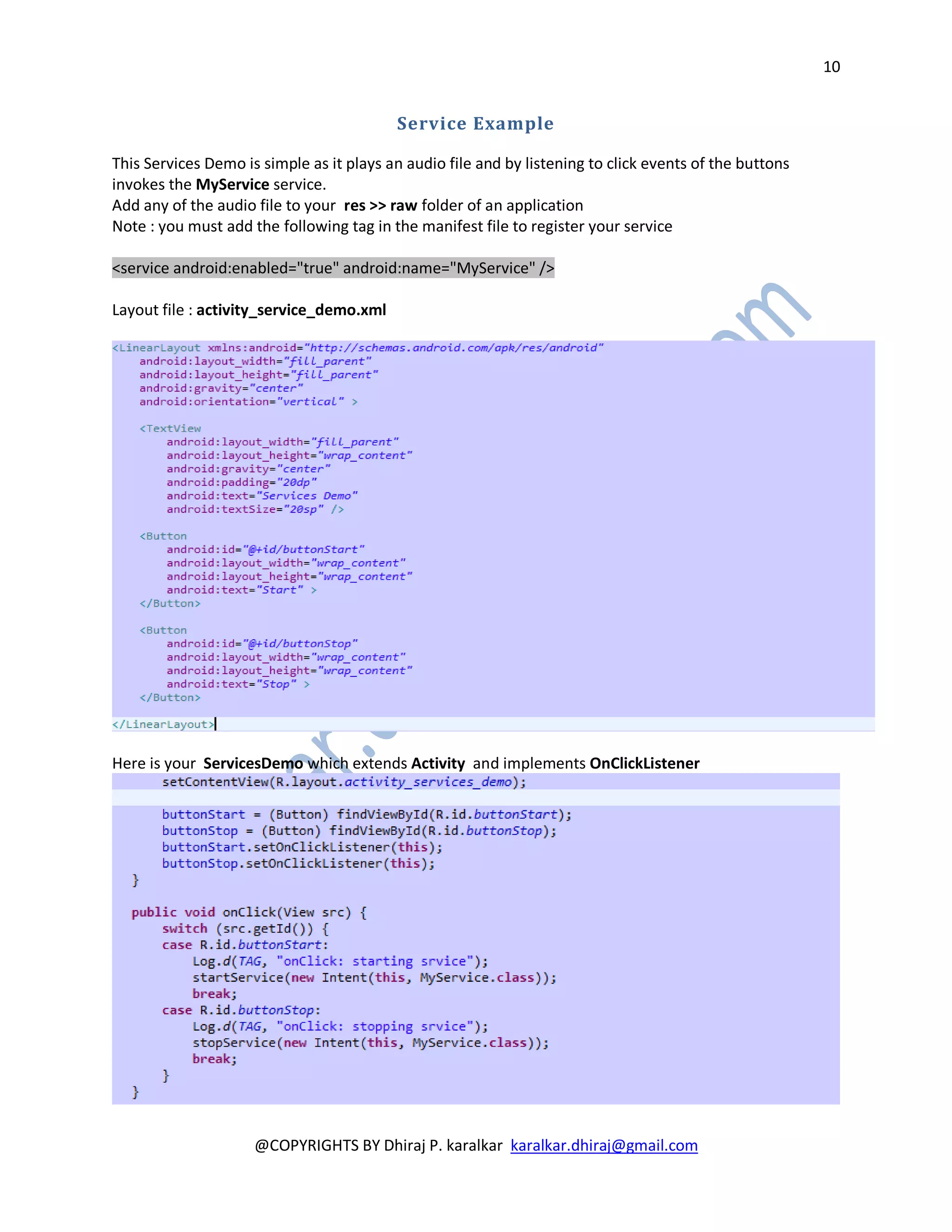 10


                                          Service Example

This Services Demo is simple as it plays an audio file and by listening to click events of the buttons
invokes the MyService service.
Add any of the audio file to your res >> raw folder of an application
Note : you must add the following tag in the manifest file to register your service

<service android:enabled="true" android:name="MyService" />

Layout file : activity_service_demo.xml




Here is your ServicesDemo which extends Activity and implements OnClickListener




                     @COPYRIGHTS BY Dhiraj P. karalkar karalkar.dhiraj@gmail.com
 