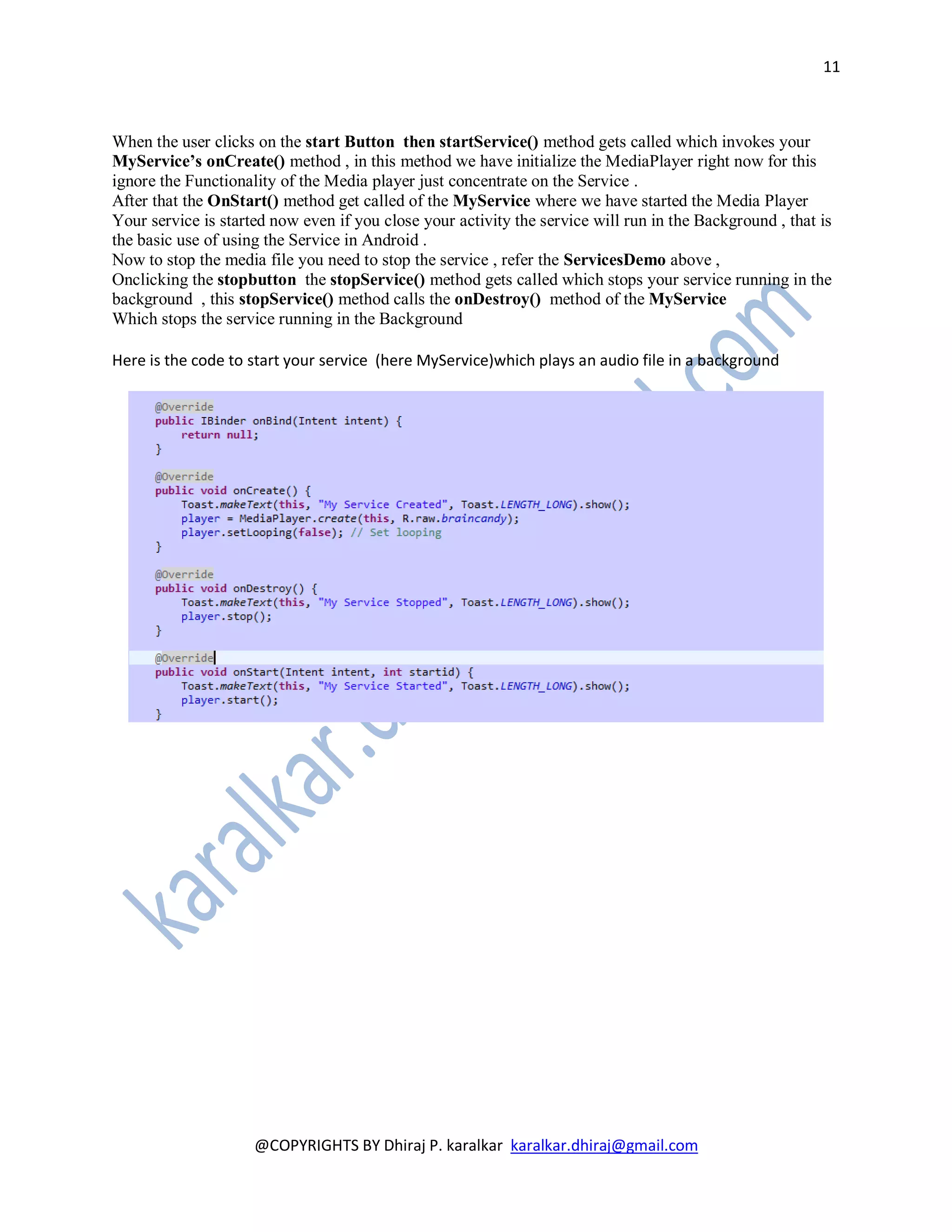 11



When the user clicks on the start Button then startService() method gets called which invokes your
MyService’s onCreate() method , in this method we have initialize the MediaPlayer right now for this
ignore the Functionality of the Media player just concentrate on the Service .
After that the OnStart() method get called of the MyService where we have started the Media Player
Your service is started now even if you close your activity the service will run in the Background , that is
the basic use of using the Service in Android .
Now to stop the media file you need to stop the service , refer the ServicesDemo above ,
Onclicking the stopbutton the stopService() method gets called which stops your service running in the
background , this stopService() method calls the onDestroy() method of the MyService
Which stops the service running in the Background

Here is the code to start your service (here MyService)which plays an audio file in a background




                     @COPYRIGHTS BY Dhiraj P. karalkar karalkar.dhiraj@gmail.com
 