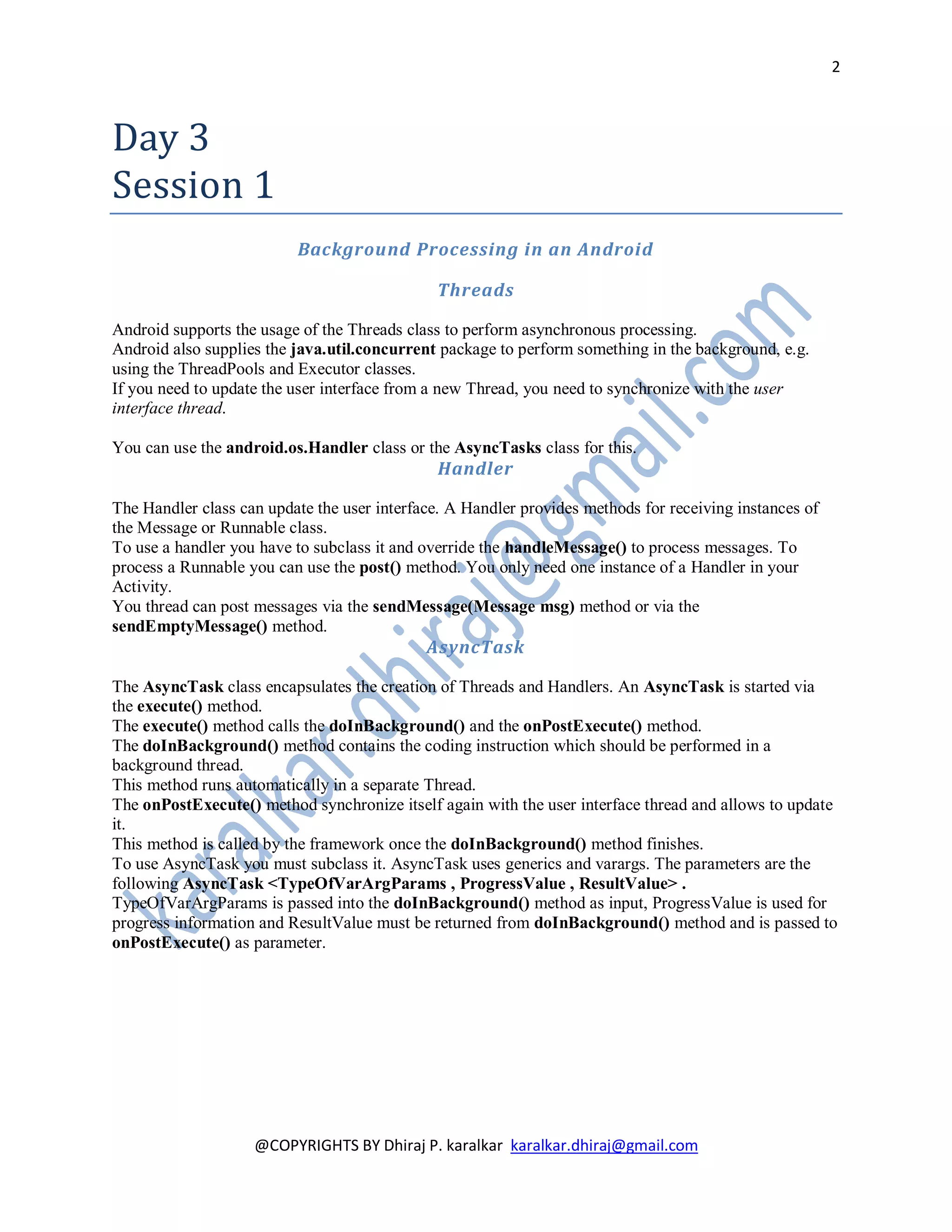2



Day 3
Session 1
                          Background Processing in an Android

                                              Threads

Android supports the usage of the Threads class to perform asynchronous processing.
Android also supplies the java.util.concurrent package to perform something in the background, e.g.
using the ThreadPools and Executor classes.
If you need to update the user interface from a new Thread, you need to synchronize with the user
interface thread.

You can use the android.os.Handler class or the AsyncTasks class for this.
                                               Handler

The Handler class can update the user interface. A Handler provides methods for receiving instances of
the Message or Runnable class.
To use a handler you have to subclass it and override the handleMessage() to process messages. To
process a Runnable you can use the post() method. You only need one instance of a Handler in your
Activity.
You thread can post messages via the sendMessage(Message msg) method or via the
sendEmptyMessage() method.
                                             AsyncTask

The AsyncTask class encapsulates the creation of Threads and Handlers. An AsyncTask is started via
the execute() method.
The execute() method calls the doInBackground() and the onPostExecute() method.
The doInBackground() method contains the coding instruction which should be performed in a
background thread.
This method runs automatically in a separate Thread.
The onPostExecute() method synchronize itself again with the user interface thread and allows to update
it.
This method is called by the framework once the doInBackground() method finishes.
To use AsyncTask you must subclass it. AsyncTask uses generics and varargs. The parameters are the
following AsyncTask <TypeOfVarArgParams , ProgressValue , ResultValue> .
TypeOfVarArgParams is passed into the doInBackground() method as input, ProgressValue is used for
progress information and ResultValue must be returned from doInBackground() method and is passed to
onPostExecute() as parameter.




                    @COPYRIGHTS BY Dhiraj P. karalkar karalkar.dhiraj@gmail.com
 