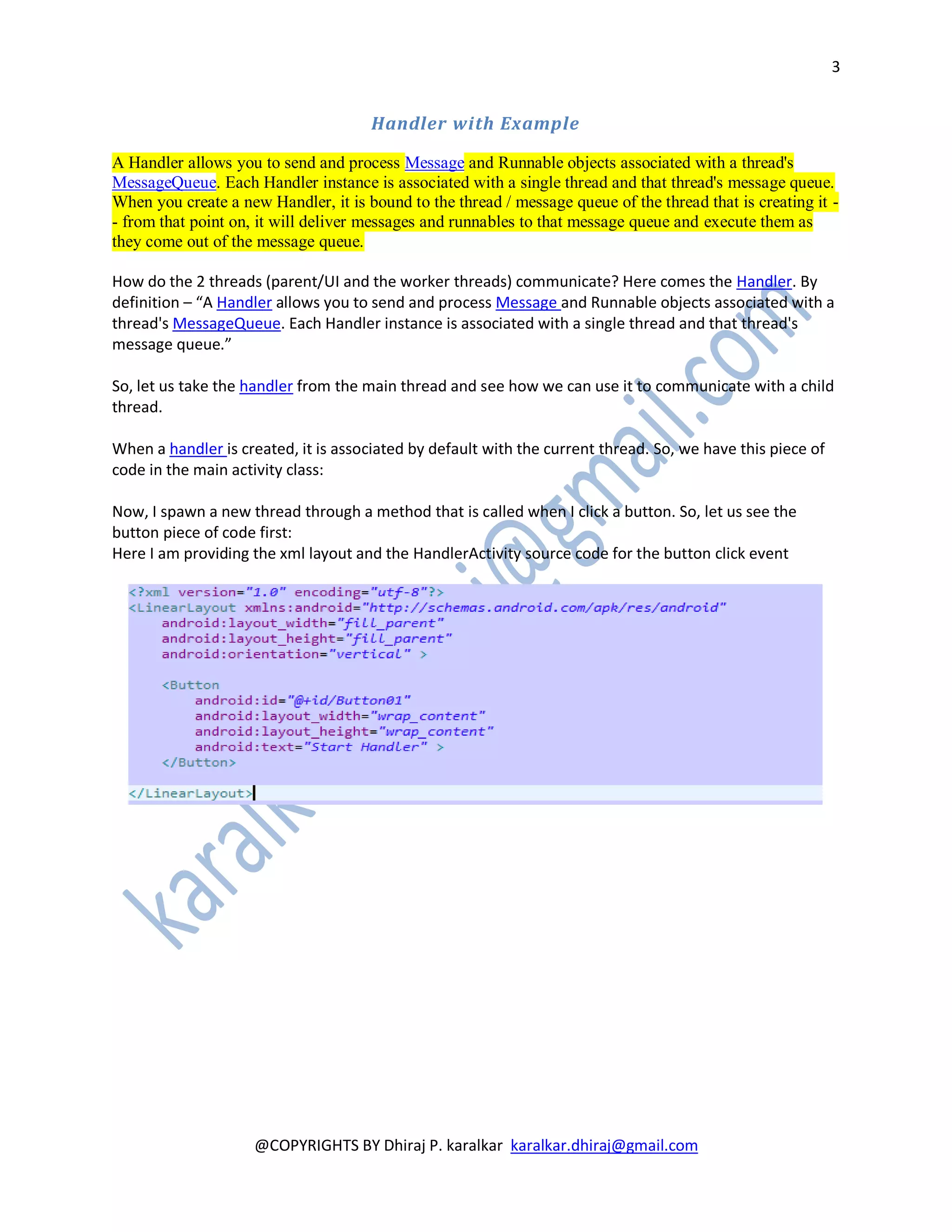 3


                                      Handler with Example

A Handler allows you to send and process Message and Runnable objects associated with a thread's
MessageQueue. Each Handler instance is associated with a single thread and that thread's message queue.
When you create a new Handler, it is bound to the thread / message queue of the thread that is creating it -
- from that point on, it will deliver messages and runnables to that message queue and execute them as
they come out of the message queue.

How do the 2 threads (parent/UI and the worker threads) communicate? Here comes the Handler. By
definition – “A Handler allows you to send and process Message and Runnable objects associated with a
thread's MessageQueue. Each Handler instance is associated with a single thread and that thread's
message queue.”

So, let us take the handler from the main thread and see how we can use it to communicate with a child
thread.

When a handler is created, it is associated by default with the current thread. So, we have this piece of
code in the main activity class:

Now, I spawn a new thread through a method that is called when I click a button. So, let us see the
button piece of code first:
Here I am providing the xml layout and the HandlerActivity source code for the button click event




                     @COPYRIGHTS BY Dhiraj P. karalkar karalkar.dhiraj@gmail.com
 