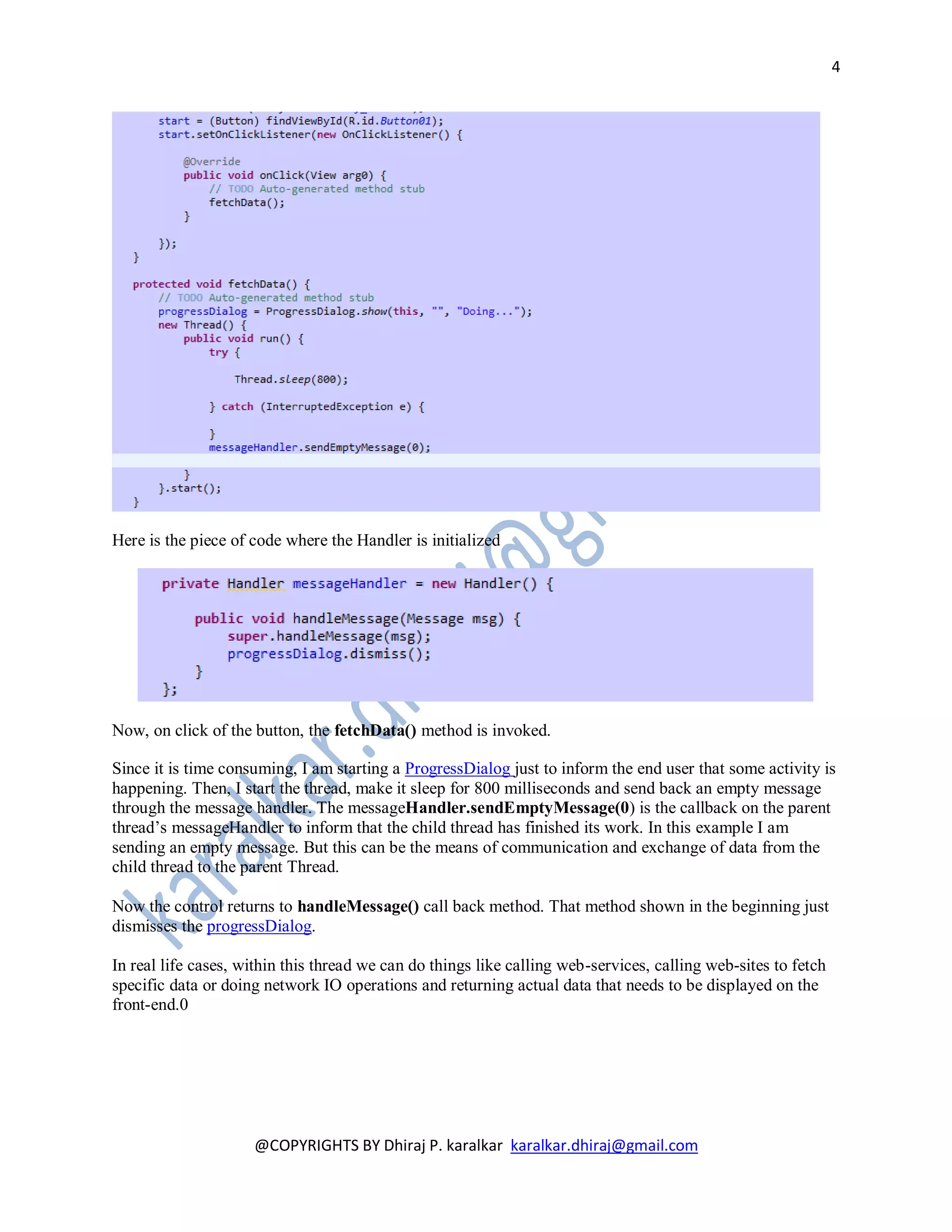 4




Here is the piece of code where the Handler is initialized




Now, on click of the button, the fetchData() method is invoked.

Since it is time consuming, I am starting a ProgressDialog just to inform the end user that some activity is
happening. Then, I start the thread, make it sleep for 800 milliseconds and send back an empty message
through the message handler. The messageHandler.sendEmptyMessage(0) is the callback on the parent
thread’s messageHandler to inform that the child thread has finished its work. In this example I am
sending an empty message. But this can be the means of communication and exchange of data from the
child thread to the parent Thread.

Now the control returns to handleMessage() call back method. That method shown in the beginning just
dismisses the progressDialog.

In real life cases, within this thread we can do things like calling web-services, calling web-sites to fetch
specific data or doing network IO operations and returning actual data that needs to be displayed on the
front-end.0




                     @COPYRIGHTS BY Dhiraj P. karalkar karalkar.dhiraj@gmail.com
 