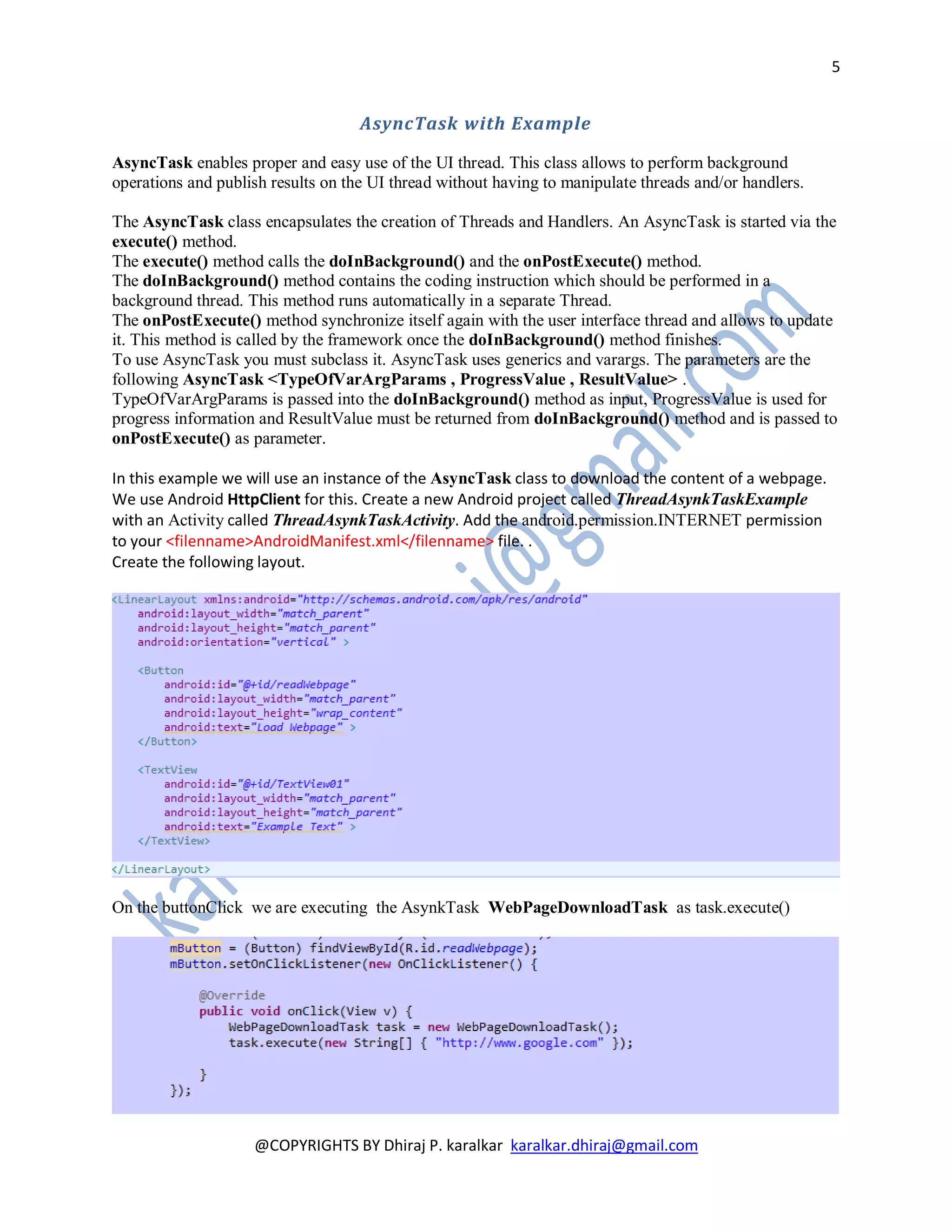 5


                                    AsyncTask with Example

AsyncTask enables proper and easy use of the UI thread. This class allows to perform background
operations and publish results on the UI thread without having to manipulate threads and/or handlers.

The AsyncTask class encapsulates the creation of Threads and Handlers. An AsyncTask is started via the
execute() method.
The execute() method calls the doInBackground() and the onPostExecute() method.
The doInBackground() method contains the coding instruction which should be performed in a
background thread. This method runs automatically in a separate Thread.
The onPostExecute() method synchronize itself again with the user interface thread and allows to update
it. This method is called by the framework once the doInBackground() method finishes.
To use AsyncTask you must subclass it. AsyncTask uses generics and varargs. The parameters are the
following AsyncTask <TypeOfVarArgParams , ProgressValue , ResultValue> .
TypeOfVarArgParams is passed into the doInBackground() method as input, ProgressValue is used for
progress information and ResultValue must be returned from doInBackground() method and is passed to
onPostExecute() as parameter.

In this example we will use an instance of the AsyncTask class to download the content of a webpage.
We use Android HttpClient for this. Create a new Android project called ThreadAsynkTaskExample
with an Activity called ThreadAsynkTaskActivity. Add the android.permission.INTERNET permission
to your <filenname>AndroidManifest.xml</filenname> file. .
Create the following layout.




On the buttonClick we are executing the AsynkTask WebPageDownloadTask as task.execute()




                    @COPYRIGHTS BY Dhiraj P. karalkar karalkar.dhiraj@gmail.com
 
