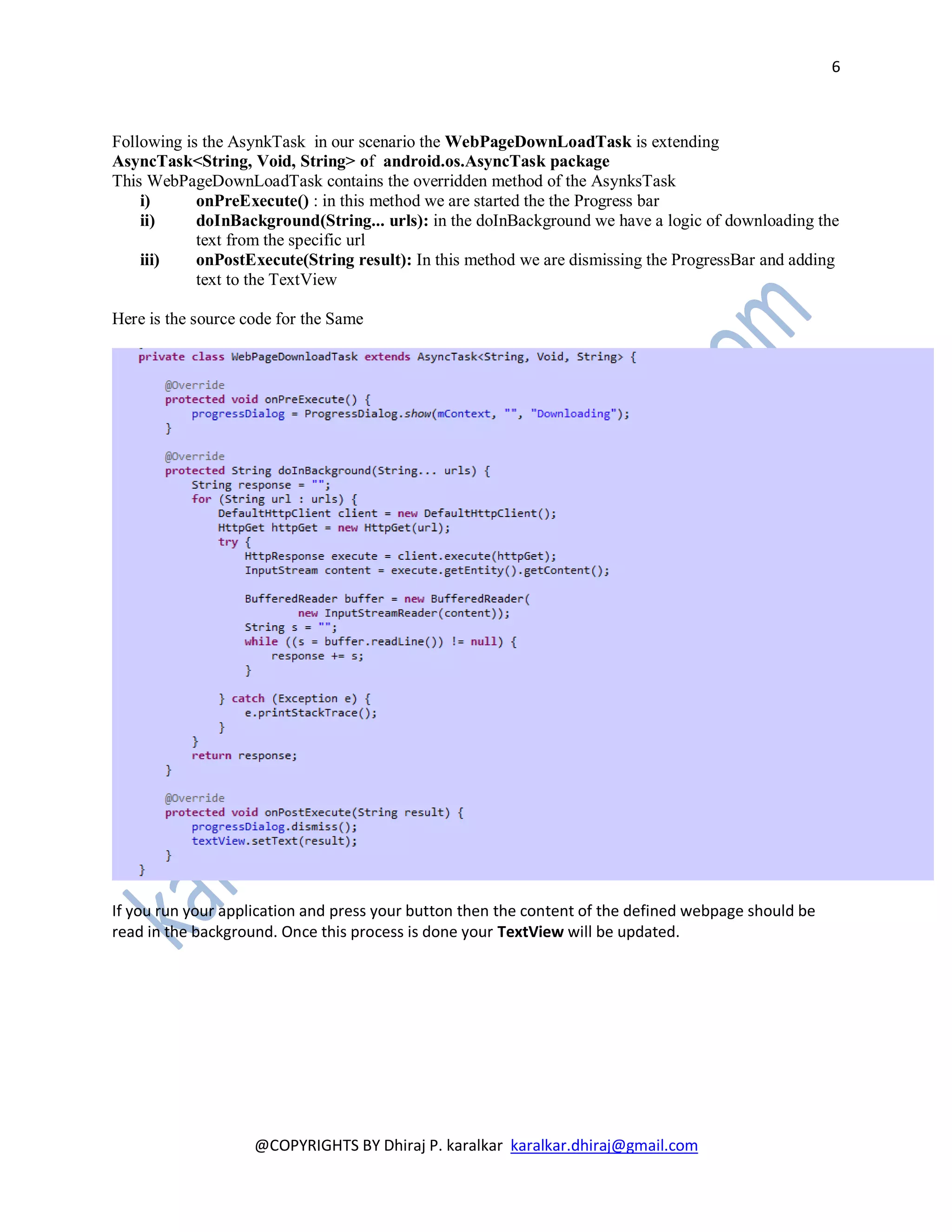6



Following is the AsynkTask in our scenario the WebPageDownLoadTask is extending
AsyncTask<String, Void, String> of android.os.AsyncTask package
This WebPageDownLoadTask contains the overridden method of the AsynksTask
    i)      onPreExecute() : in this method we are started the the Progress bar
    ii)     doInBackground(String... urls): in the doInBackground we have a logic of downloading the
            text from the specific url
    iii)    onPostExecute(String result): In this method we are dismissing the ProgressBar and adding
            text to the TextView

Here is the source code for the Same




If you run your application and press your button then the content of the defined webpage should be
read in the background. Once this process is done your TextView will be updated.




                    @COPYRIGHTS BY Dhiraj P. karalkar karalkar.dhiraj@gmail.com
 