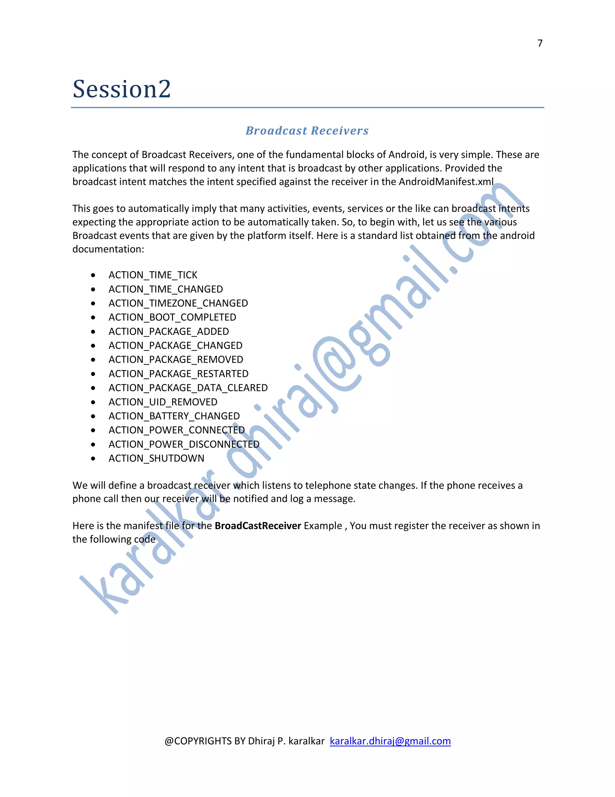 7



Session2
                                       Broadcast Receivers
The concept of Broadcast Receivers, one of the fundamental blocks of Android, is very simple. These are
applications that will respond to any intent that is broadcast by other applications. Provided the
broadcast intent matches the intent specified against the receiver in the AndroidManifest.xml

This goes to automatically imply that many activities, events, services or the like can broadcast intents
expecting the appropriate action to be automatically taken. So, to begin with, let us see the various
Broadcast events that are given by the platform itself. Here is a standard list obtained from the android
documentation:

       ACTION_TIME_TICK
       ACTION_TIME_CHANGED
       ACTION_TIMEZONE_CHANGED
       ACTION_BOOT_COMPLETED
       ACTION_PACKAGE_ADDED
       ACTION_PACKAGE_CHANGED
       ACTION_PACKAGE_REMOVED
       ACTION_PACKAGE_RESTARTED
       ACTION_PACKAGE_DATA_CLEARED
       ACTION_UID_REMOVED
       ACTION_BATTERY_CHANGED
       ACTION_POWER_CONNECTED
       ACTION_POWER_DISCONNECTED
       ACTION_SHUTDOWN

We will define a broadcast receiver which listens to telephone state changes. If the phone receives a
phone call then our receiver will be notified and log a message.

Here is the manifest file for the BroadCastReceiver Example , You must register the receiver as shown in
the following code




                    @COPYRIGHTS BY Dhiraj P. karalkar karalkar.dhiraj@gmail.com
 