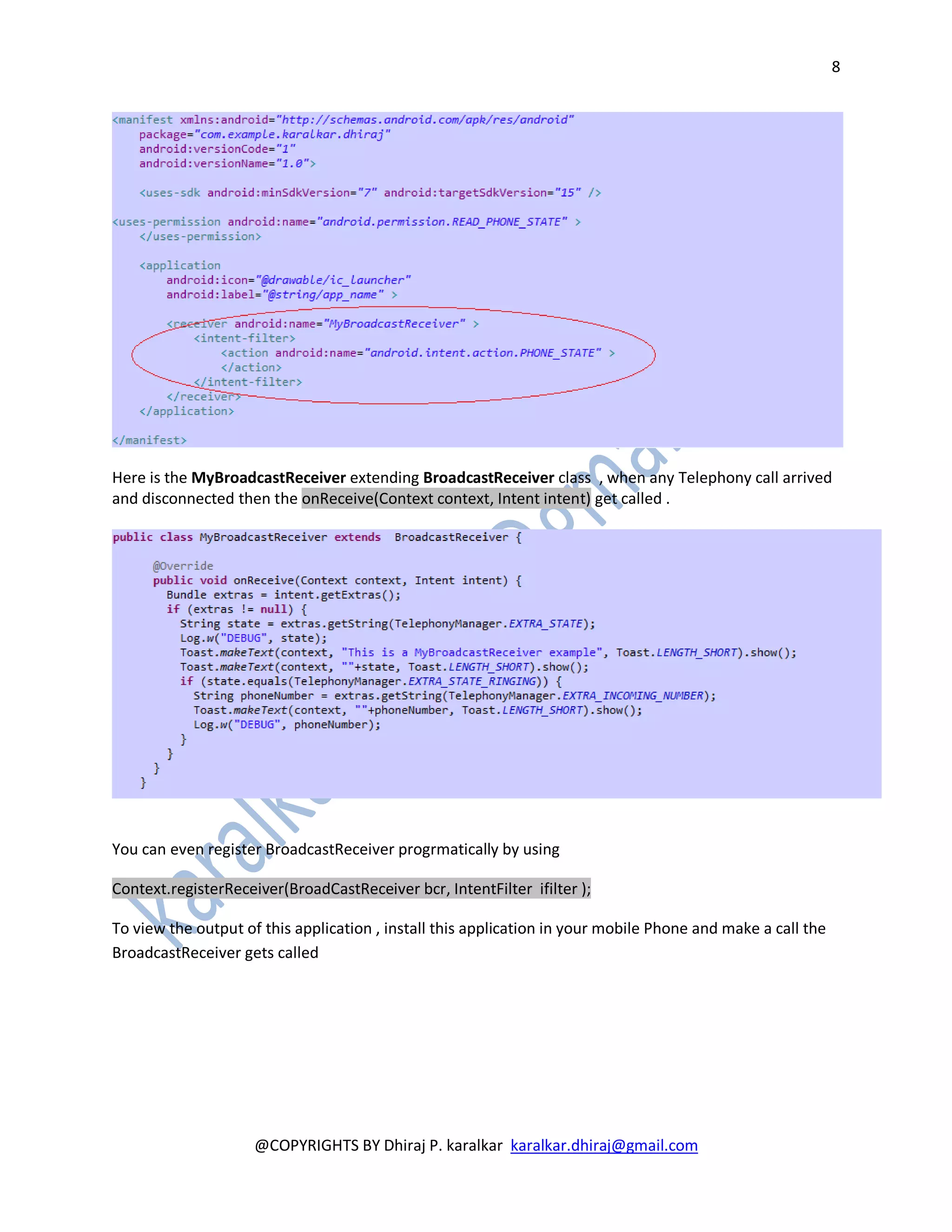 8




Here is the MyBroadcastReceiver extending BroadcastReceiver class , when any Telephony call arrived
and disconnected then the onReceive(Context context, Intent intent) get called .




You can even register BroadcastReceiver progrmatically by using

Context.registerReceiver(BroadCastReceiver bcr, IntentFilter ifilter );

To view the output of this application , install this application in your mobile Phone and make a call the
BroadcastReceiver gets called




                     @COPYRIGHTS BY Dhiraj P. karalkar karalkar.dhiraj@gmail.com
 