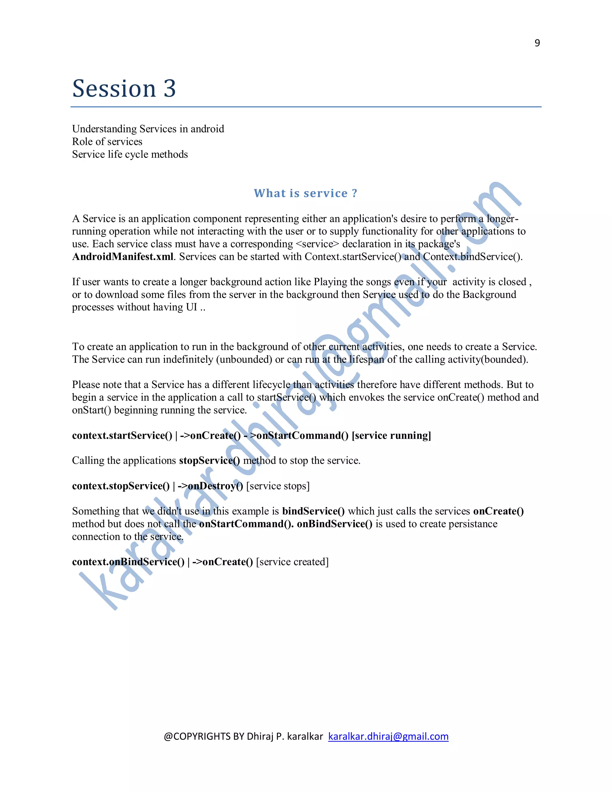 9



Session 3
Understanding Services in android
Role of services
Service life cycle methods


                                          What is service ?

A Service is an application component representing either an application's desire to perform a longer-
running operation while not interacting with the user or to supply functionality for other applications to
use. Each service class must have a corresponding <service> declaration in its package's
AndroidManifest.xml. Services can be started with Context.startService() and Context.bindService().

If user wants to create a longer background action like Playing the songs even if your activity is closed ,
or to download some files from the server in the background then Service used to do the Background
processes without having UI ..


To create an application to run in the background of other current activities, one needs to create a Service.
The Service can run indefinitely (unbounded) or can run at the lifespan of the calling activity(bounded).

Please note that a Service has a different lifecycle than activities therefore have different methods. But to
begin a service in the application a call to startService() which envokes the service onCreate() method and
onStart() beginning running the service.

context.startService() | ->onCreate() - >onStartCommand() [service running]

Calling the applications stopService() method to stop the service.

context.stopService() | ->onDestroy() [service stops]

Something that we didn't use in this example is bindService() which just calls the services onCreate()
method but does not call the onStartCommand(). onBindService() is used to create persistance
connection to the service.

context.onBindService() | ->onCreate() [service created]




                     @COPYRIGHTS BY Dhiraj P. karalkar karalkar.dhiraj@gmail.com
 