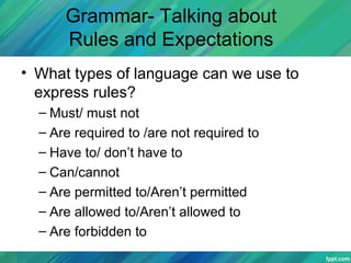Grammar- Talking about
Rules and Expectations
• What types of language can we use to
express rules?
– Must/ must not
– Are required to /are not required to
– Have to/ don’t have to
– Can/cannot
– Are permitted to/Aren’t permitted
– Are allowed to/Aren’t allowed to
– Are forbidden to
 