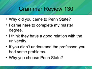 Grammar Review 130
• Why did you came to Penn State?
• I came here to complete my master
degree.
• I think they have a good relation with the
university.
• If you didn’t understand the professor, you
had some problems.
• Why you choose Penn State?
 