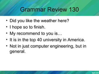Grammar Review 130
• Did you like the weather here?
• I hope so to finish.
• My recommend to you is…
• It is in the top 40 university in America.
• Not in just computer engineering, but in
general.
 