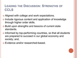 LEADING THE DISCUSSION: STRENGTHS OF
CCLS
 Aligned with college and work expectations.
 Include rigorous content and application of knowledge
through higher order skills.
 Build upon strengths and lessons of current state
standards.
 Informed by top-performing countries, so that all students
are prepared to succeed in our global economy and
society; and,
 Evidence and/or researched-based.
 