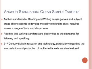 ANCHOR STANDARDS: CLEAR SIMPLE TARGETS
 Anchor standards for Reading and Writing across genres and subject
areas allow students to develop mutually reinforcing skills, required
across a range of texts and classrooms
 Reading and Writing standards are closely tied to the standards for
listening and speaking.
 21st Century skills in research and technology, particularly regarding the
interpretation and production of multi-media texts are also featured.
 