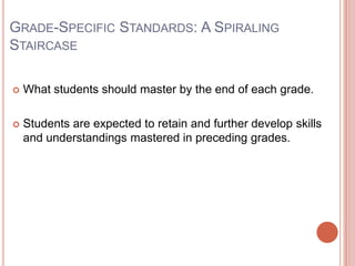 GRADE-SPECIFIC STANDARDS: A SPIRALING
STAIRCASE
 What students should master by the end of each grade.
 Students are expected to retain and further develop skills
and understandings mastered in preceding grades.
 