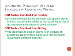 LEADING THE DISCUSSION: SPIRALING
STANDARDS IN READING AND WRITING
CCR Anchor Standard 8 for Reading:
―Delineate and evaluate the argument and specific claims
in a text, including the validity of the reasoning as well as
the relevance and sufficiency of the evidence.‖
CCR Anchor Standard 1 for Writing:
―Write arguments to support claims in an analysis of
substantive topics or texts using valid reasoning and
relevant and sufficient evidence.‖
 