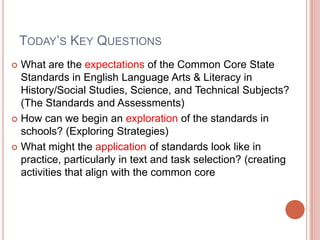 TODAY’S KEY QUESTIONS
 What are the expectations of the Common Core State
Standards in English Language Arts & Literacy in
History/Social Studies, Science, and Technical Subjects?
(The Standards and Assessments)
 How can we begin an exploration of the standards in
schools? (Exploring Strategies)
 What might the application of standards look like in
practice, particularly in text and task selection? (creating
activities that align with the common core
 