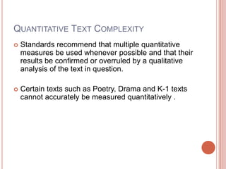 QUANTITATIVE TEXT COMPLEXITY
 Standards recommend that multiple quantitative
measures be used whenever possible and that their
results be confirmed or overruled by a qualitative
analysis of the text in question.
 Certain texts such as Poetry, Drama and K-1 texts
cannot accurately be measured quantitatively .
 