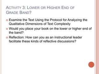 ACTIVITY 3: LOWER OR HIGHER END OF
GRADE BAND?
 Examine the Text Using the Protocol for Analyzing the
Qualitative Dimensions of Text Complexity
 Would you place your book on the lower or higher end of
the band?
 Reflection: How can you as an instructional leader
facilitate these kinds of reflective discussions?
 