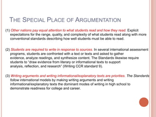 THE SPECIAL PLACE OF ARGUMENTATION
(1) Other nations pay equal attention to what students read and how they read. Explicit
expectations for the range, quality, and complexity of what students read along with more
conventional standards describing how well students must be able to read.
(2) Students are required to write in response to sources. In several international assessment
programs, students are confronted with a text or texts and asked to gather
evidence, analyze readings, and synthesize content. The Standards likewise require
students to ―draw evidence from literary or informational texts to support
analysis, reflection, and research‖ (Writing CCR standard 9).
(3) Writing arguments and writing informational/explanatory texts are priorities. The Standards
follow international models by making writing arguments and writing
informational/explanatory texts the dominant modes of writing in high school to
demonstrate readiness for college and career.
 