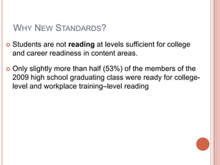 WHY NEW STANDARDS?
 Students are not reading at levels sufficient for college
and career readiness in content areas.
 Only slightly more than half (53%) of the members of the
2009 high school graduating class were ready for college-
level and workplace training–level reading
 