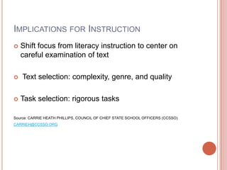 IMPLICATIONS FOR INSTRUCTION
 Shift focus from literacy instruction to center on
careful examination of text
 Text selection: complexity, genre, and quality
 Task selection: rigorous tasks
Source: CARRIE HEATH PHILLIPS, COUNCIL OF CHIEF STATE SCHOOL OFFICERS (CCSSO)
CARRIEH@CCSSO.ORG
 