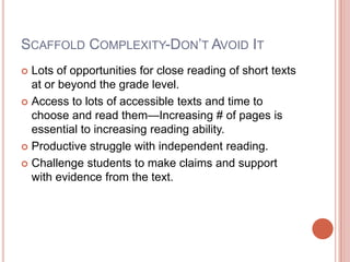 SCAFFOLD COMPLEXITY-DON’T AVOID IT
 Lots of opportunities for close reading of short texts
at or beyond the grade level.
 Access to lots of accessible texts and time to
choose and read them—Increasing # of pages is
essential to increasing reading ability.
 Productive struggle with independent reading.
 Challenge students to make claims and support
with evidence from the text.
 