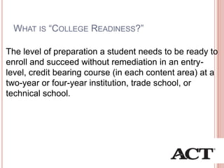 WHAT IS ―COLLEGE READINESS?‖
The level of preparation a student needs to be ready to
enroll and succeed without remediation in an entry-
level, credit bearing course (in each content area) at a
two-year or four-year institution, trade school, or
technical school.
 