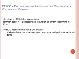 PARCC – PARTNERSHIP FOR ASSESSMENT OF READINESS FOR
COLLEGE AND CAREERS
•An alliance of 25 states to develop a
common set of K–12 assessments in English and Math (Beginning in
2014)
•PARCC Assessment System will include:
Multiple-choice, short answer, open response, and performance based
items
 