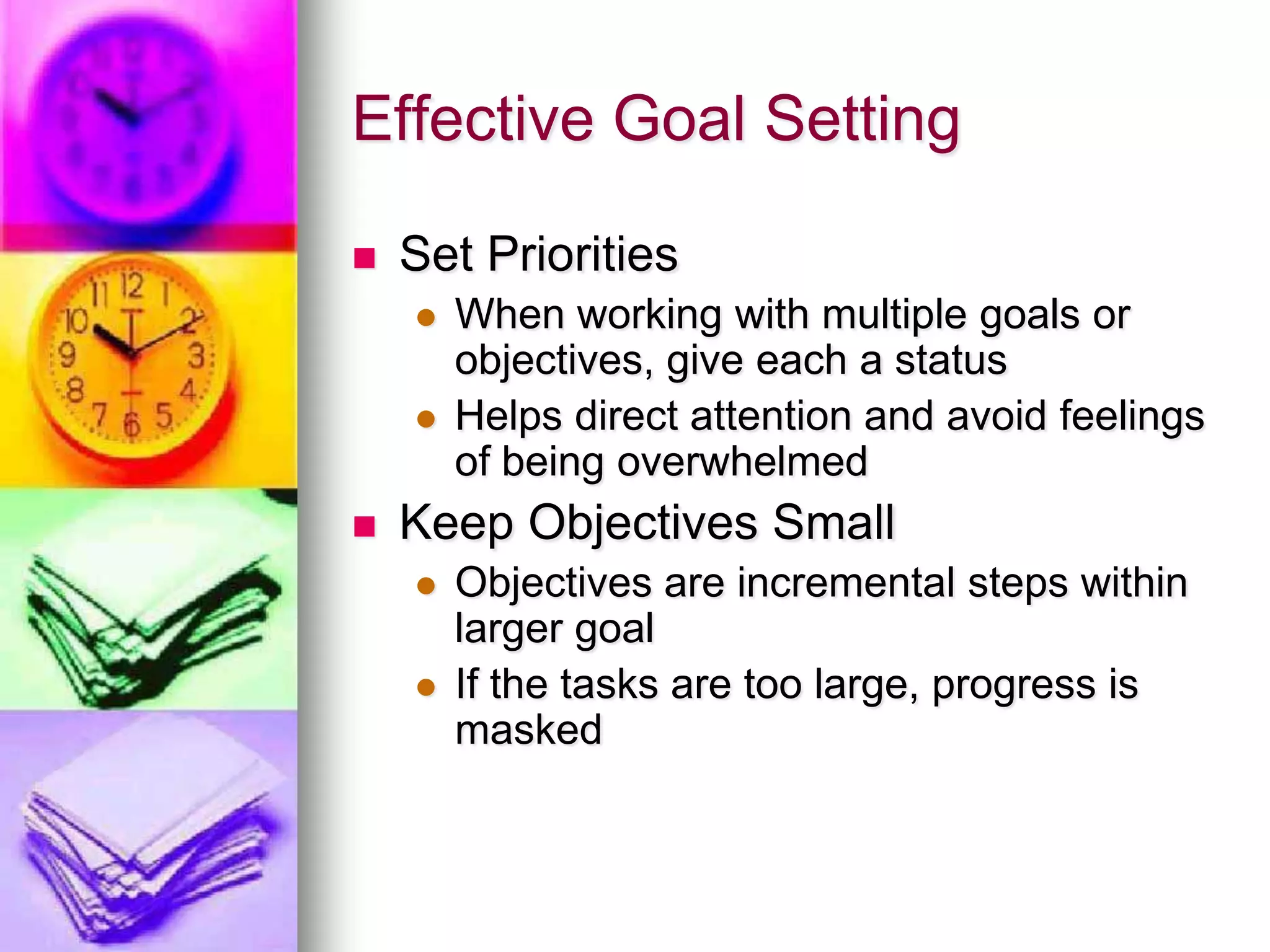 Effective Goal SettingSet PrioritiesWhen working with multiple goals or objectives, give each a statusHelps direct attention and avoid feelings of being overwhelmedKeep Objectives SmallObjectives are incremental steps within larger goalIf the tasks are too large, progress is masked