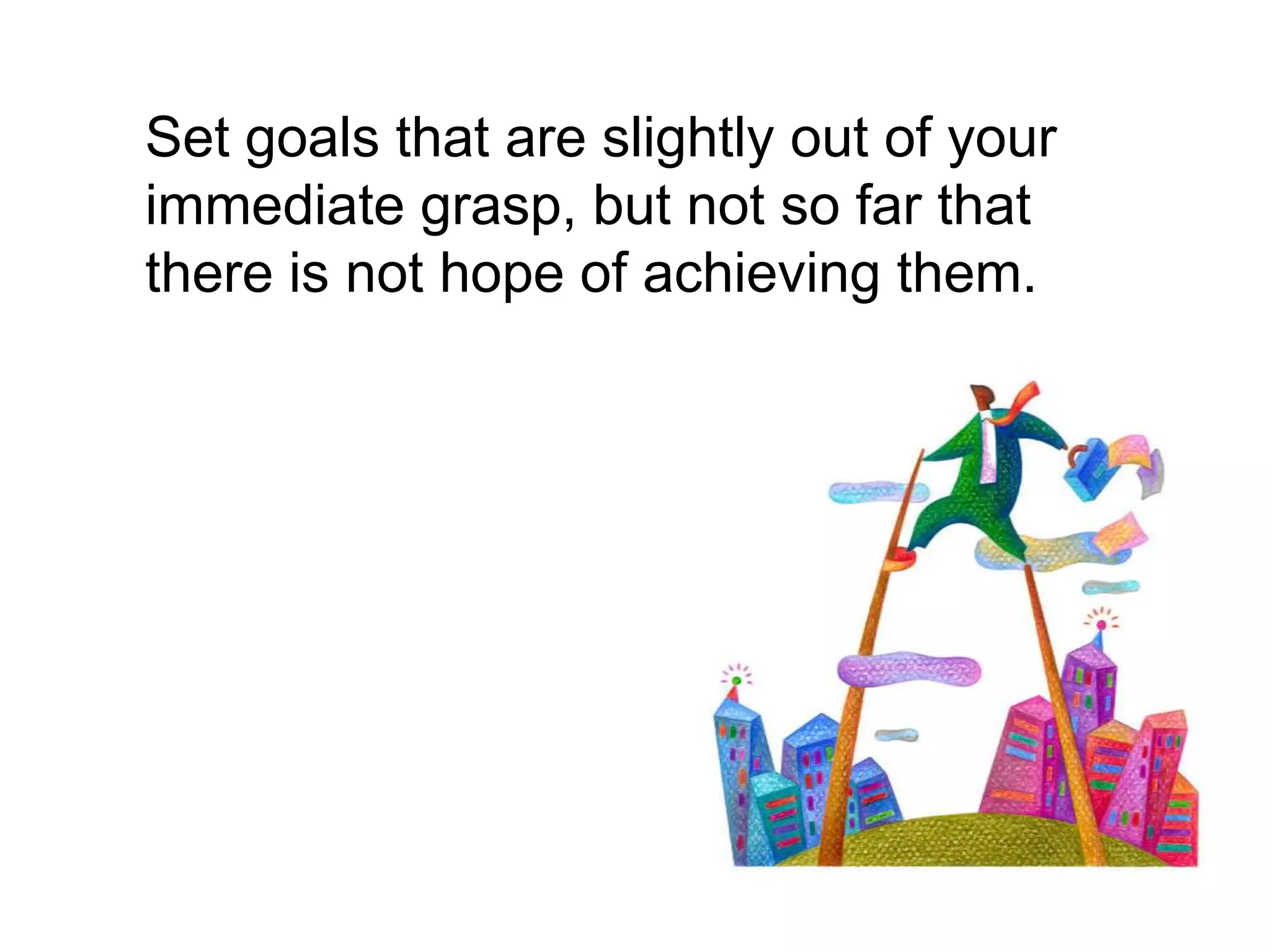 	Set goals that are slightly out of your immediate grasp, but not so far that there is not hope of achieving them.