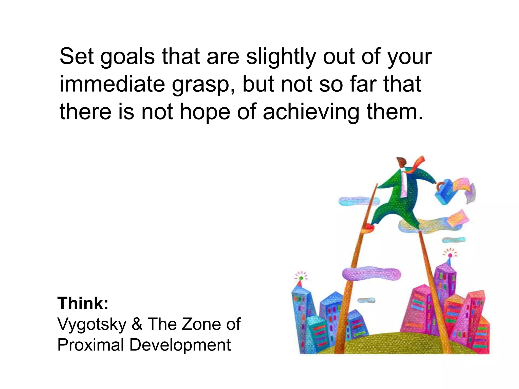 	Set goals that are slightly out of your immediate grasp, but not so far that there is not hope of achieving them.Think:Vygotsky & The Zone of Proximal Development