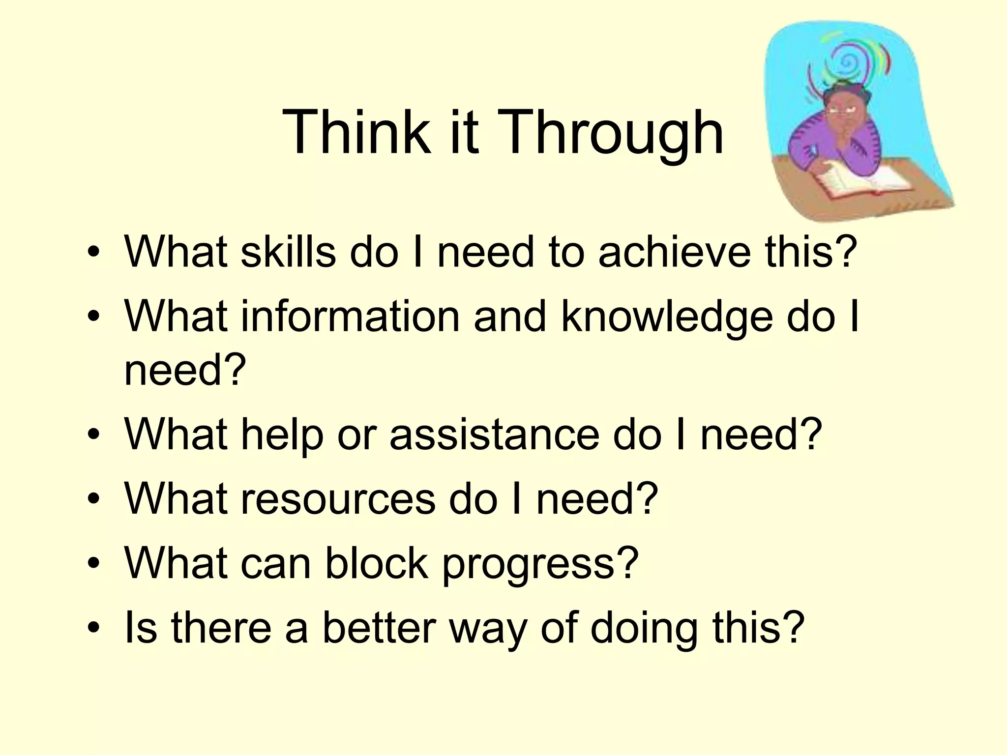 Think it ThroughWhat skills do I need to achieve this?What information and knowledge do I need?What help or assistance do I need?What resources do I need?What can block progress?Is there a better way of doing this?