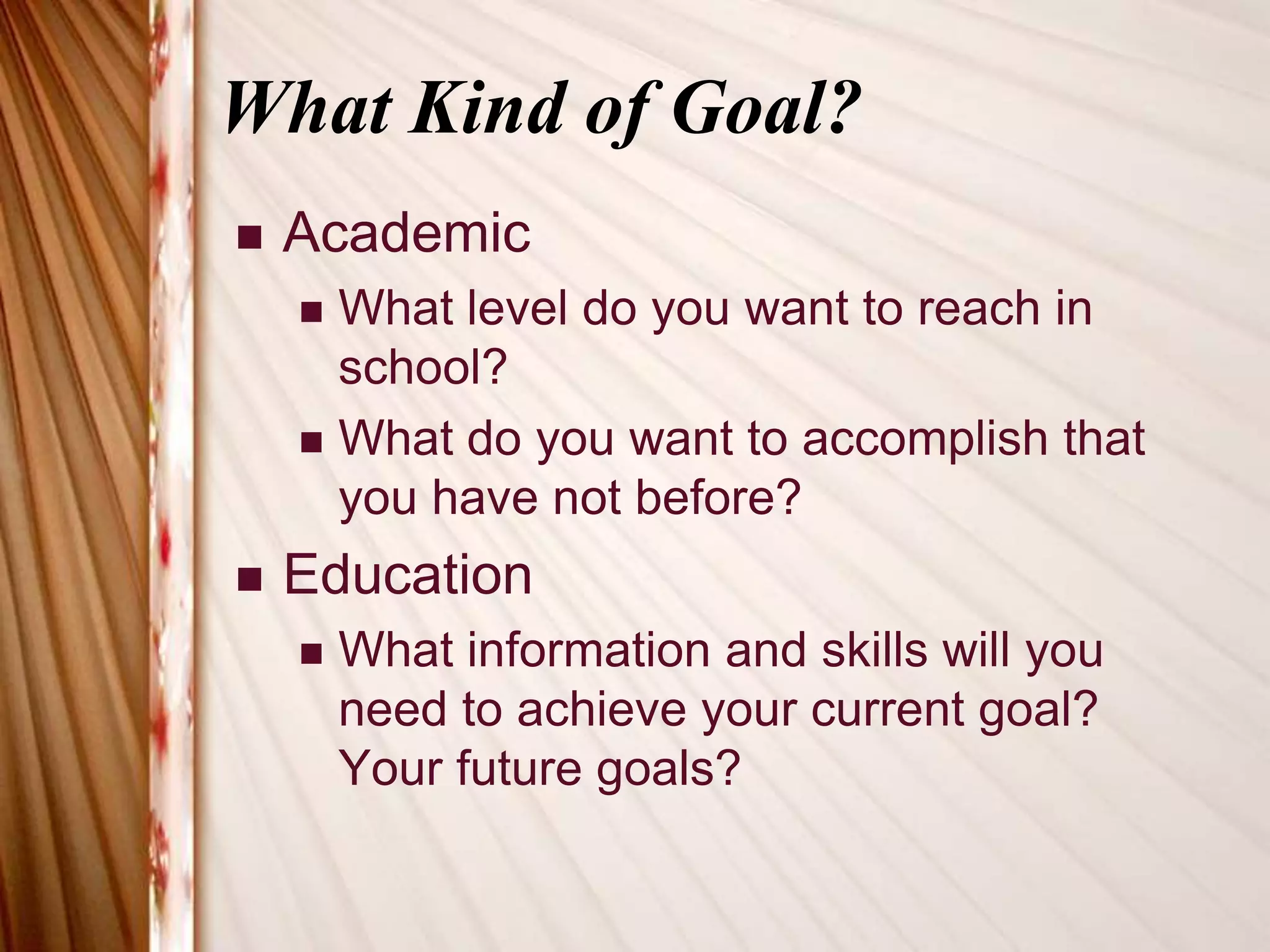 What Kind of Goal?AcademicWhat level do you want to reach in school?What do you want to accomplish that you have not before?EducationWhat information and skills will you need to achieve your current goal? Your future goals?
