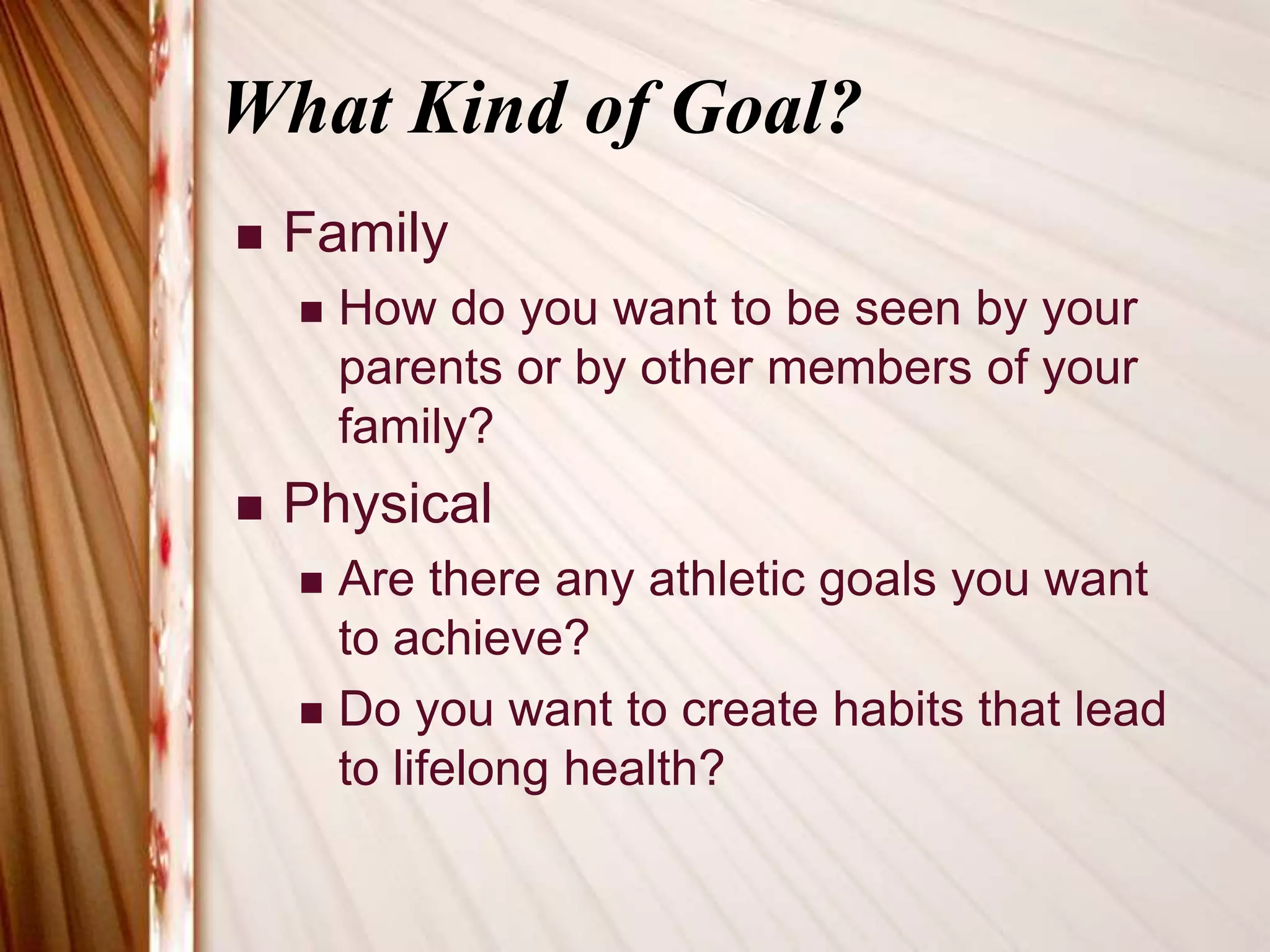 What Kind of Goal?FamilyHow do you want to be seen by your parents or by other members of your family?PhysicalAre there any athletic goals you want to achieve?Do you want to create habits that lead to lifelong health?