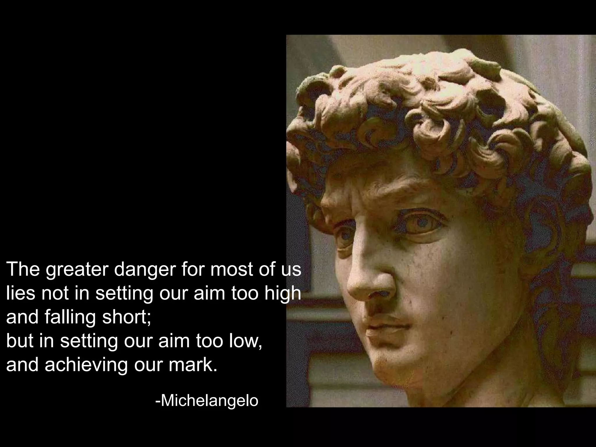 The greater danger for most of us lies not in setting our aim too high and falling short; but in setting our aim too low, and achieving our mark.-Michelangelo
