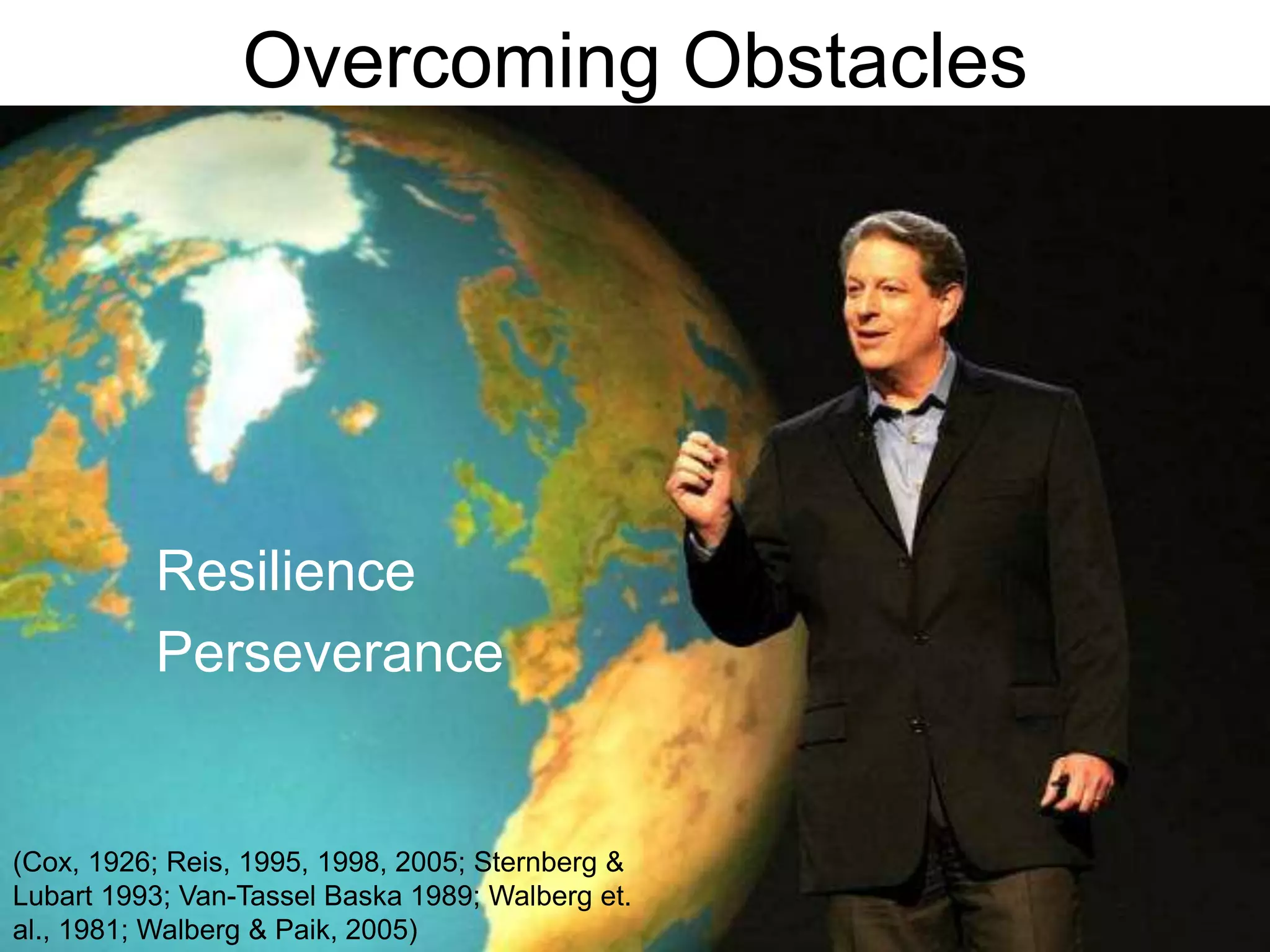 Overcoming Obstacles	Resilience	Perseverance(Cox, 1926; Reis, 1995, 1998, 2005; Sternberg & Lubart 1993; Van-Tassel Baska 1989; Walberg et. al., 1981; Walberg & Paik, 2005)