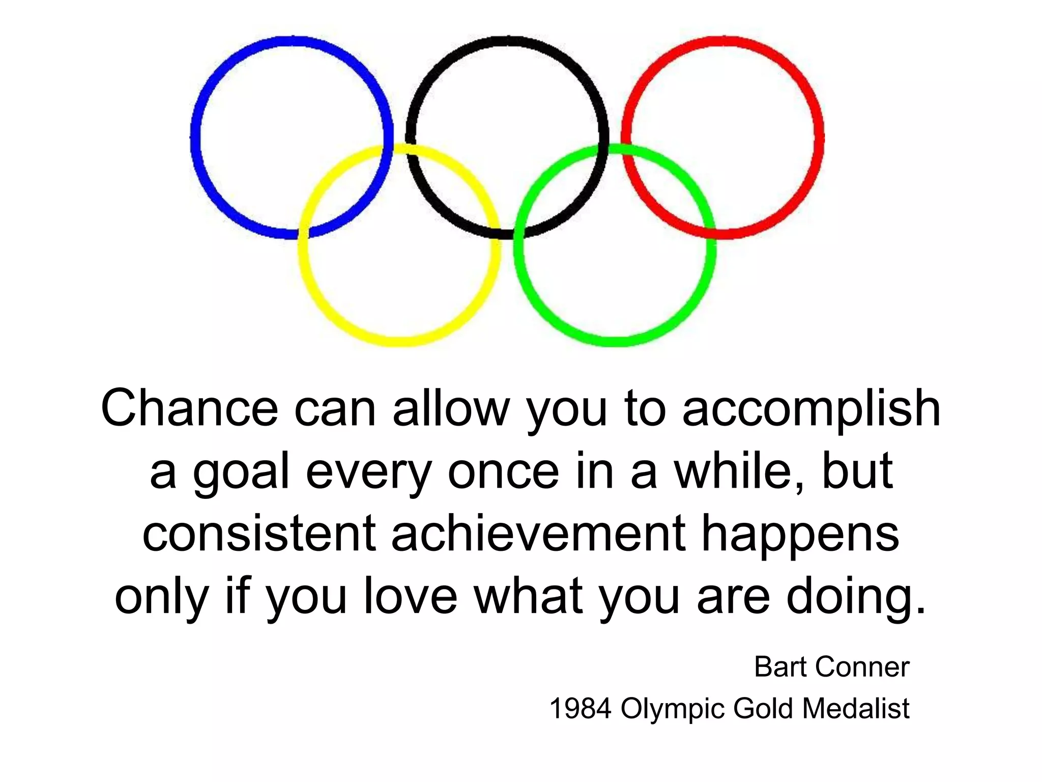 Chance can allow you to accomplish a goal every once in a while, but consistent achievement happens only if you love what you are doing.Bart Conner1984 Olympic Gold Medalist