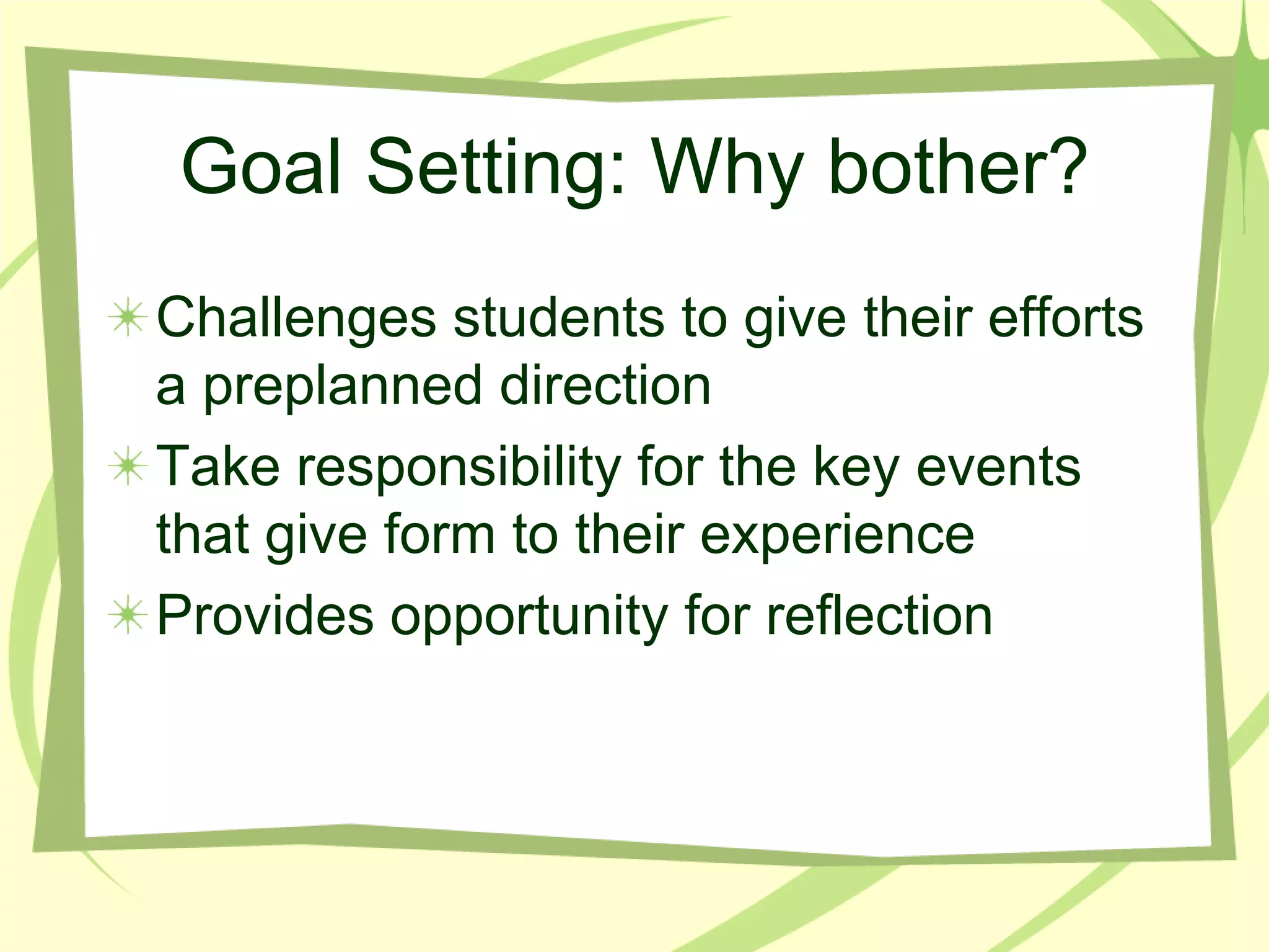 Goal Setting: Why bother?Challenges students to give their efforts a preplanned directionTake responsibility for the key events that give form to their experienceProvides opportunity for reflection