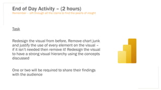 End of Day Activity – (2 hours)
Task
Redesign the visual from before. Remove chart junk
and justify the use of every element on the visual –
if it isn’t needed then remove it! Redesign the visual
to have a strong visual hierarchy using the concepts
discussed
One or two will be required to share their findings
with the audience
Remember – sift through all the clams to find the pearls of insight
 