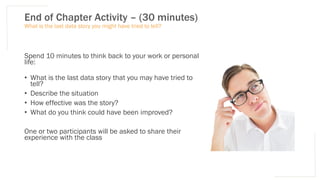 End of Chapter Activity – (30 minutes)
Spend 10 minutes to think back to your work or personal
life:
• What is the last data story that you may have tried to
tell?
• Describe the situation
• How effective was the story?
• What do you think could have been improved?
One or two participants will be asked to share their
experience with the class
What is the last data story you might have tried to tell?
 