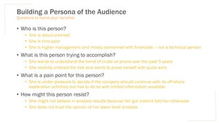 Building a Persona of the Audience
Questions to frame your narrative
• Who is this person?
• She is detail-oriented
• She is time-poor
• She is higher management and mostly concerned with financials – not a technical person
• What is this person trying to accomplish?
• She wants to understand the trend of crude oil prices over the past 5 years
• She recently entered the role and wants to prove herself with quick wins
• What is a pain point for this person?
• She is under pressure to decide if the company should continue with its off-shore
exploration activities but has to do so with limited information available
• How might this person resist?
• She might not believe in analysis results because her gut instinct told her otherwise
• She does not trust the opinion of her lower level analysts
 