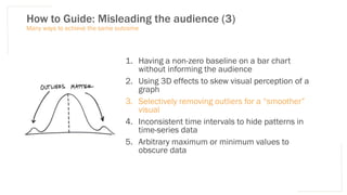 How to Guide: Misleading the audience (3)
1. Having a non-zero baseline on a bar chart
without informing the audience
2. Using 3D effects to skew visual perception of a
graph
3. Selectively removing outliers for a “smoother”
visual
4. Inconsistent time intervals to hide patterns in
time-series data
5. Arbitrary maximum or minimum values to
obscure data
Many ways to achieve the same outcome
 