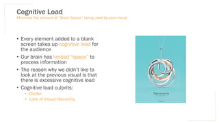 Cognitive Load
• Every element added to a blank
screen takes up cognitive load for
the audience
• Our brain has limited “space” to
process information
• The reason why we didn’t like to
look at the previous visual is that
there is excessive cognitive load
• Cognitive load culprits:
• Clutter
• Lack of Visual Hierarchy
Minimize the amount of “Brain Space” being used by your visual
 
