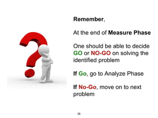 Remember,
At the end of Measure Phase
One should be able to decide
GO or NO-GO on solving the
identified problem
If Go, go to Analyze Phase
If No-Go, move on to next
problem
38
 