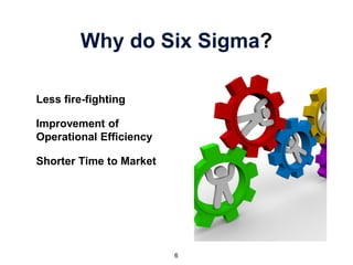 Why do Six Sigma?
Less fire-fighting
Improvement of
Operational Efficiency
Shorter Time to Market
6
 