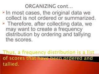 In most cases, the original data we 
collect is not ordered or summarized. 
 Therefore, after collecting data, we 
may want to create a frequency 
distribution by ordering and tallying 
the scores. 
 