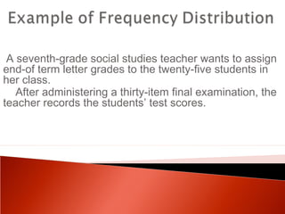 A seventh-grade social studies teacher wants to assign 
end-of term letter grades to the twenty-five students in 
her class. 
After administering a thirty-item final examination, the 
teacher records the students’ test scores. 
 