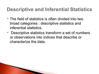  The field of statistics is often divided into two 
broad categories : descriptive statistics and 
inferential statistics. 
 Descriptive statistics transform a set of numbers 
or observations into indices that describe or 
characterize the data. 
 