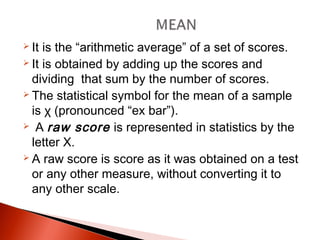  It is the “arithmetic average” of a set of scores. 
 It is obtained by adding up the scores and 
dividing that sum by the number of scores. 
 The statistical symbol for the mean of a sample 
is χ (pronounced “ex bar”). 
 A raw score is represented in statistics by the 
letter X. 
 A raw score is score as it was obtained on a test 
or any other measure, without converting it to 
any other scale. 
 