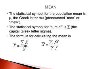  The statistical symbol for the population mean is 
μ, the Greek letter mu (pronounced “moo” or 
“mew”). 
 The statistical symbol for “sum of” is Σ (the 
capital Greek letter sigma). 
 The formula for calculating the mean is 
or 
 