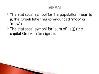  The statistical symbol for the population mean is 
μ, the Greek letter mu (pronounced “moo” or 
“mew”). 
 The statistical symbol for “sum of” is Σ (the 
capital Greek letter sigma). 
 