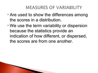 Are used to show the differences among 
the scores in a distribution. 
We use the term variability or dispersion 
because the statistics provide an 
indication of how different, or dispersed, 
the scores are from one another. 
 